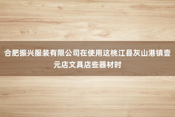 合肥振兴服装有限公司在使用这桃江县灰山港镇壹元店文具店些器材时